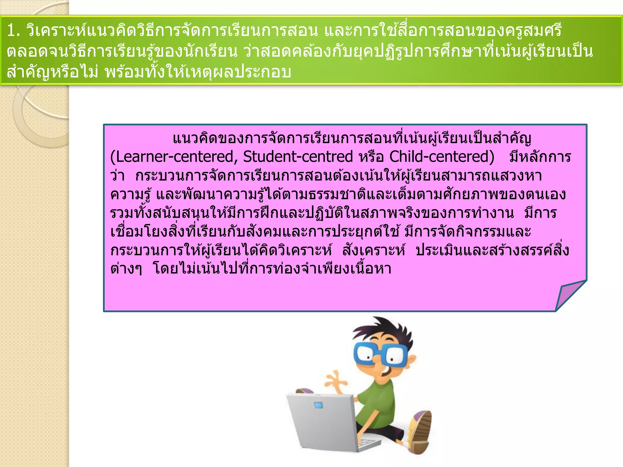 1. วิเคราะห์แนวคิดวิธีการจัดการเรียนการสอน และการใช ้สื่อการสอนของครูสมศรี
ตลอดจนวิธีการเรียนรู้ของนักเรียน ว่าสอดคล ้องกับยุคปฏิรูปการศึกษาที่เน้นผู้เรียนเป็น
สาคัญหรือไม่ พร ้อมทั้งให ้เหตุผลประกอบ
แนวคิดของการจัดการเรียนการสอนที่เน้นผู้เรียนเป็นสาคัญ
(Learner-centered, Student-centred หรือ Child-centered) มีหลักการ
ว่า กระบวนการจัดการเรียนการสอนต ้องเน้นให ้ผู้เรียนสามารถแสวงหา
ความรู้ และพัฒนาความรู้ได ้ตามธรรมชาติและเต็มตามศักยภาพของตนเอง
รวมทั้งสนับสนุนให ้มีการฝึกและปฏิบัติในสภาพจริงของการทางาน มีการ
เชื่อมโยงสิ่งที่เรียนกับสังคมและการประยุกต์ใช ้มีการจัดกิจกรรมและ
กระบวนการให ้ผู้เรียนได ้คิดวิเคราะห์ สังเคราะห์ ประเมินและสร ้างสรรค์สิ่ง
ต่างๆ โดยไม่เน้นไปที่การท่องจาเพียงเนื้อหา
 