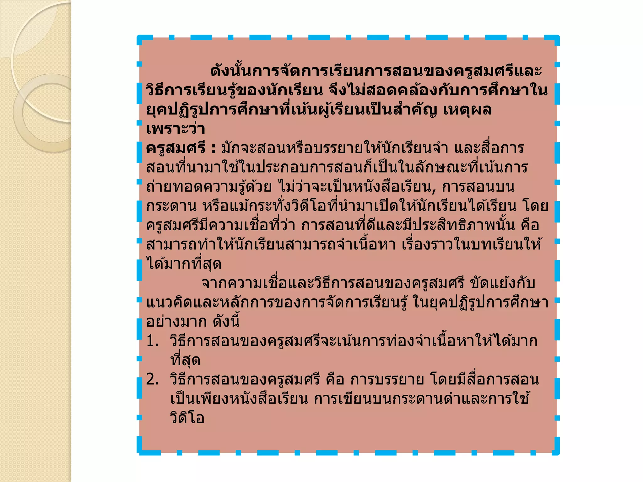 ดังนั้นการจัดการเรียนการสอนของครูสมศรีและ
วิธีการเรียนรู้ของนักเรียน จึงไม่สอดคล้องกับการศึกษาใน
ยุคปฏิรูปการศึกษาที่เน้นผู้เรียนเป็ นสาคัญ เหตุผล
เพราะว่า
ครูสมศรี : มักจะสอนหรือบรรยายให ้นักเรียนจา และสื่อการ
สอนที่นามาใช ้ในประกอบการสอนก็เป็นในลักษณะที่เน้นการ
ถ่ายทอดความรู้ด ้วย ไม่ว่าจะเป็นหนังสือเรียน, การสอนบน
กระดาน หรือแม ้กระทั่งวิดีโอที่นามาเปิดให ้นักเรียนได ้เรียน โดย
ครูสมศรีมีความเชื่อที่ว่า การสอนที่ดีและมีประสิทธิภาพนั้น คือ
สามารถทาให ้นักเรียนสามารถจาเนื้อหา เรื่องราวในบทเรียนให ้
ได ้มากที่สุด
จากความเชื่อและวิธีการสอนของครูสมศรี ขัดแย ้งกับ
แนวคิดและหลักการของการจัดการเรียนรู้ ในยุคปฏิรูปการศึกษา
อย่างมาก ดังนี้
1. วิธีการสอนของครูสมศรีจะเน้นการท่องจาเนื้อหาให ้ได ้มาก
ที่สุด
2. วิธีการสอนของครูสมศรี คือ การบรรยาย โดยมีสื่อการสอน
เป็นเพียงหนังสือเรียน การเขียนบนกระดานดาและการใช ้
วิดิโอ
 