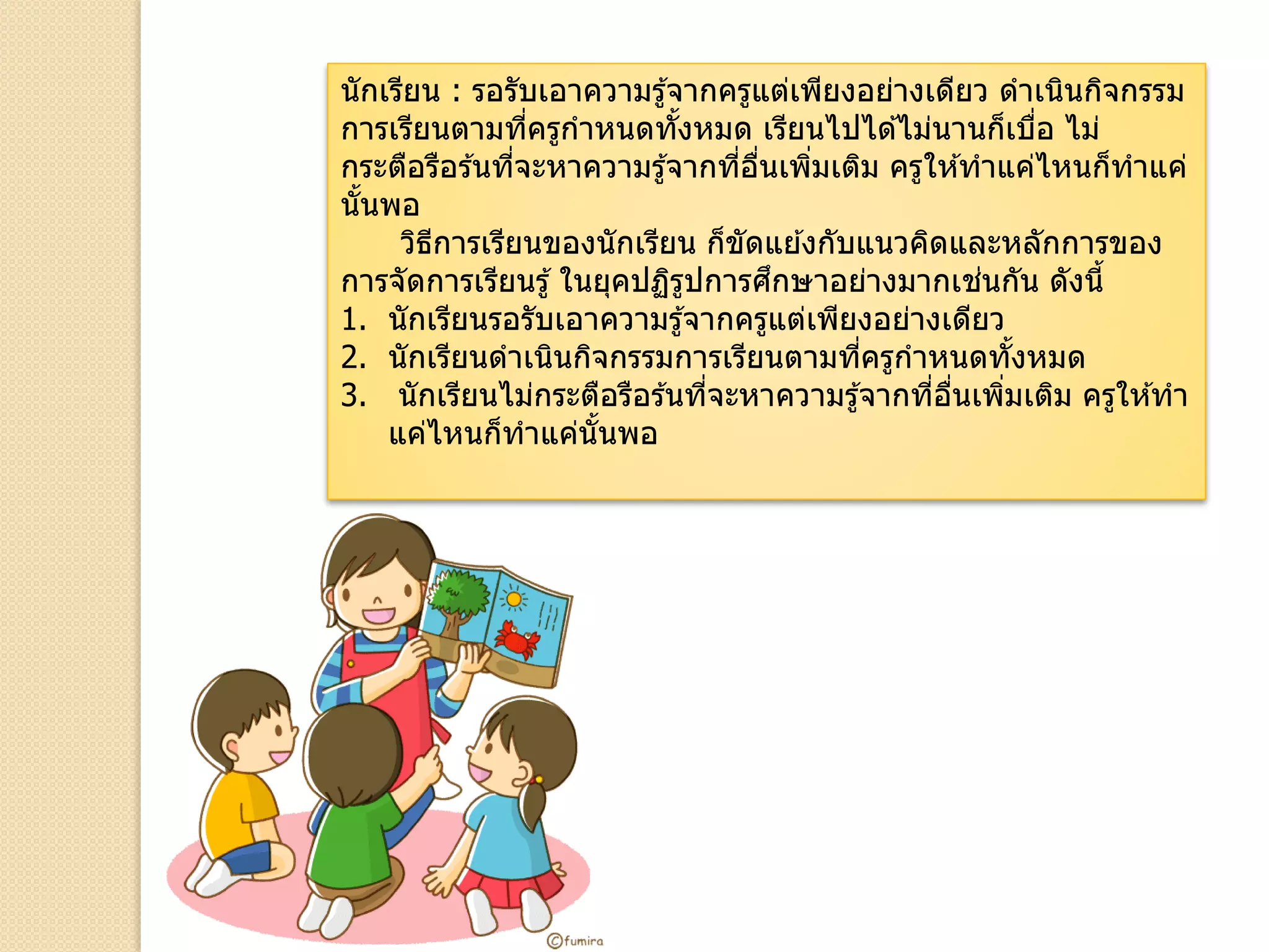 นักเรียน : รอรับเอาความรู้จากครูแต่เพียงอย่างเดียว ดาเนินกิจกรรม
การเรียนตามที่ครูกาหนดทั้งหมด เรียนไปได ้ไม่นานก็เบื่อ ไม่
กระตือรือร ้นที่จะหาความรู้จากที่อื่นเพิ่มเติม ครูให ้ทาแค่ไหนก็ทาแค่
นั้นพอ
วิธีการเรียนของนักเรียน ก็ขัดแย ้งกับแนวคิดและหลักการของ
การจัดการเรียนรู้ ในยุคปฏิรูปการศึกษาอย่างมากเช่นกัน ดังนี้
1. นักเรียนรอรับเอาความรู้จากครูแต่เพียงอย่างเดียว
2. นักเรียนดาเนินกิจกรรมการเรียนตามที่ครูกาหนดทั้งหมด
3. นักเรียนไม่กระตือรือร ้นที่จะหาความรู้จากที่อื่นเพิ่มเติม ครูให ้ทา
แค่ไหนก็ทาแค่นั้นพอ
 