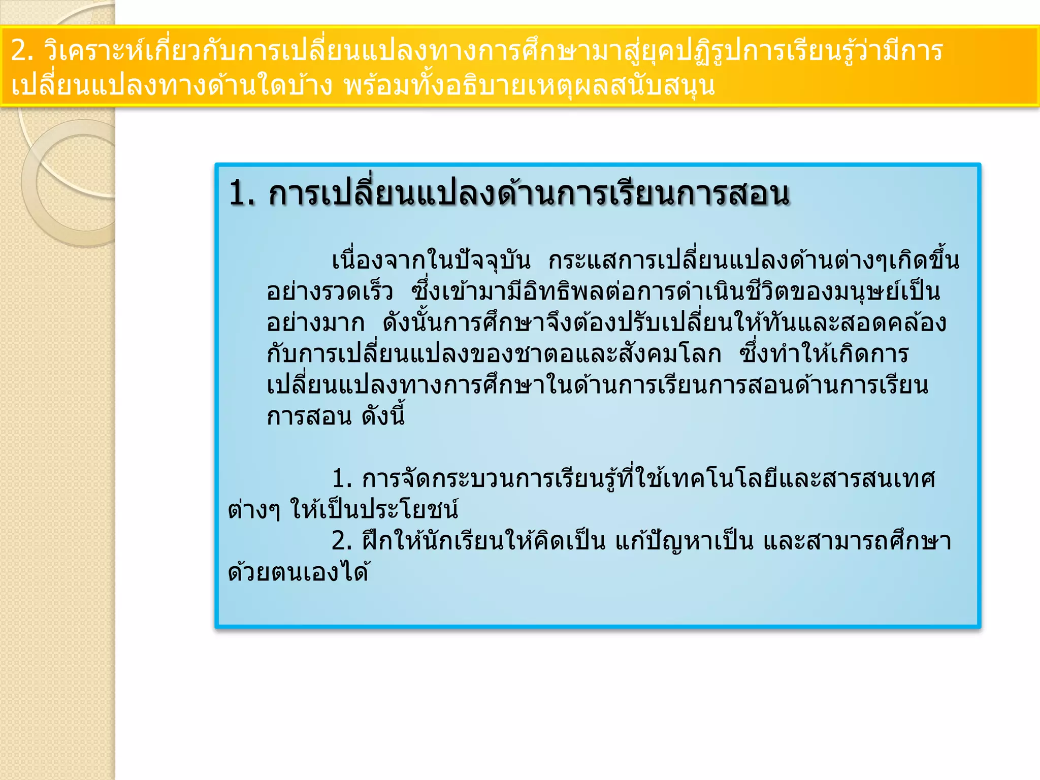 2. วิเคราะห์เกี่ยวกับการเปลี่ยนแปลงทางการศึกษามาสู่ยุคปฏิรูปการเรียนรู้ว่ามีการ
เปลี่ยนแปลงทางด ้านใดบ ้าง พร ้อมทั้งอธิบายเหตุผลสนับสนุน
1. การเปลี่ยนแปลงด ้านการเรียนการสอน
เนื่องจากในปัจจุบัน กระแสการเปลี่ยนแปลงด ้านต่างๆเกิดขึ้น
อย่างรวดเร็ว ซึ่งเข ้ามามีอิทธิพลต่อการดาเนินชีวิตของมนุษย์เป็น
อย่างมาก ดังนั้นการศึกษาจึงต ้องปรับเปลี่ยนให ้ทันและสอดคล ้อง
กับการเปลี่ยนแปลงของชาตอและสังคมโลก ซึ่งทาให ้เกิดการ
เปลี่ยนแปลงทางการศึกษาในด ้านการเรียนการสอนด ้านการเรียน
การสอน ดังนี้
1. การจัดกระบวนการเรียนรู้ที่ใช ้เทคโนโลยีและสารสนเทศ
ต่างๆ ให ้เป็นประโยชน์
2. ฝึกให ้นักเรียนให ้คิดเป็น แก ้ปัญหาเป็น และสามารถศึกษา
ด ้วยตนเองได ้
 