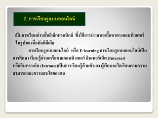 2. การเรียนรูแบบออนไลน์ 
เป็นการเรียนผ่านสื่ออิเล็กทรอนิกส์ ซึ่งใช้การนาเสนอเนื้อหาทางคอมพิวเตอร์ 
ในรูปของสื่อมัลติมีเดีย 
การเรียนรูแบบออนไลน์ หรือ E-learning การเรียนรูแบบออนไลน์เป็น 
การศึกษา เรียนรู้ผ่านเครือขายคอมพิวเตอร์ อินเทอร์เน็ต (Internet) 
หรืออินทราเน็ต (Intranet)เป็นการเรียนรู้ด้วยตัวเอง ผู้เรียนจะไดเรียนตามความ 
สามารถและความสนใจของตน 
 