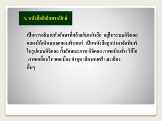 3. หนังสืออิเล็กทรอนิกส์ 
เป็นการอธิบายตัวอักษรที่คล้ายกับหนังสือ อยู่ในระบบดิจิตอล 
แสดงให้เห็นบนจอคอมพิวเตอร์ เป็นหนังสือถูกนามาจัดพิมพ์ 
ในรูปแบบดิจิตอล ทั้งลักษณะภาพ ดิจิตอล ภาพอนิเมชั่น วิดีโอ 
ภาพเคลื่อนไหวตอเนื่อง คาพูด เสียงดนตรี และเสียง 
อื่นๆ 
 