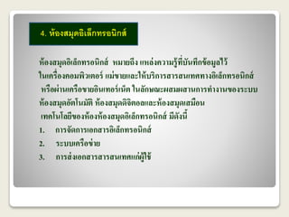 4. ห้องสมุดอิเล็กทรอนิกส์ 
ห้องสมุดอิเล็กทรอนิกส์ หมายถึง แหล่งความรู้ที่บันทึกข้อมูลไว้ 
ในเครื่องคอมพิวเตอร์ แม่ขายและให้บริการสารสนเทศทางอิเล็กทรอนิกส์ 
หรือผ่านเครือขายอินเทอร์เน็ต ในลักษณะผสมผสานการทางานของระบบ 
ห้องสมุดอัตโนมัติ ห้องสมุดดิจิตอลและห้องสมุดเสมือน 
เทคโนโลยีของห้องห้องสมุดอิเล็กทรอนิกส์ มีดังนี้ 
1. การจัดการเอกสารอิเล็กทรอนิกส์ 
2. ระบบเครือข่าย 
3. การส่งเอกสารสารสนเทศแก่ผู้ใช้ 
 