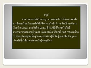 สรุป 
จากกรอบแนวคิดในการบูรณาการเทคโนโลยีสารสนเทศใน 
การจัดการเรียนรู้ แสดงให้เห็นถึงความสัมพันธ์ ระหว่างวิธีการจัดการ 
เรียนรู้ (Method) รวมกับสื่อ(Media) ซึ่งในที่นี้ก็คือเทคโนโลยี 
สารสนเทศ เช่น คอมพิวเตอร์ อินเทอร์เน็ต วีดีทัศน์ ฯลฯ การการเลือก 
วิธีการจะต้องอยู่บนพื้นฐานของการเรียนรู้ที่เน้นผู้เรียนเป็นสา คัญและ 
เลือกใช้สื่อให้สนองต่อการรับรู้ของผู้เรียน 
 