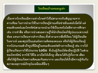 โรงเรียนบ้านหนองงูเห่า 
เนื่องจากโรงเรียนมีความห่างไกลทา ให้ไม่สามารถรับสัญญาณจาก 
ดาวเทียม ในการนามาใช้ในการเรียนรู้ผ่านเครือข่ายอินเตอร์เน็ตได้ แต่ 
คอมพิวเตอร์และโทรทัศน์สามารถนามาใช้เป็นเทคโนโลยีทางการศึกษา 
เช่น การทา สื่อ หรือการนาเสนอความรู้ให้นักเรียนโดยใช้รูปแบบเพาเวอร์ 
พ้อย แทนการเรียนจากตา ราเรียน ตั้งคา ถามจากสิ่งที่เรียน ให้ผู้เรียนคิด 
วิเคราะห์ และสรุปเป็นแผ่นผังความคิดของตนเอง หรือให้ผู้เรียนเรียนรู้ 
จากโปรแกรมสา เร็จรูปที่มีอยู่ในคอมพิวเตอร์สร้างการเรียนรู้เช่น การให้ 
ผู้เรียนเรียนการใช้โปรแกรม LoGo ที่เน้นผู้เรียนได้ลงมือปฏิบัติ ในส่วน 
ของโทรทัศน์ อาจใช้ วีดีโอ มาเปิดให้เด็กดู เพื่อจะได้รับรู้ทั้งภาพ เสียง 
เพื่อให้ผู้เรียนเกิดความคิดและจินตนาการ และเรียนได้เร็วมีความรู้ทันกับ 
สภาพเหตุการณ์ปัจจุบันเหมือนที่อื่นๆ 
 