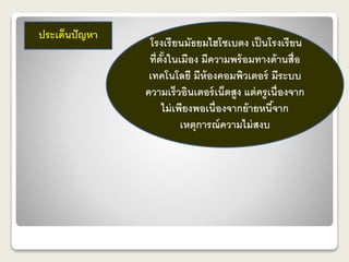 ประเด็นปัญหา 
โรงเรียนมัธยมไฮโซเบตง เป็นโรงเรียน 
ที่ตั้งในเมือง มีความพร้อมทางด้านสื่อ 
เทคโนโลยี มีห้องคอมพิวเตอร์ มีระบบ 
ความเร็วอินเตอร์เน็ตสูง แต่ครูเนื่องจาก 
ไม่เพียงพอเนื่องจากย้ายหนี้จาก 
เหตุการณ์ความไม่สงบ 
 