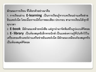 ลักษณะการเรียน ที่ได้ยกตัวอย่างมาคือ 
1. การเรียนผ่าน E-learning เป็นการเรียนรู้จากบทเรียนผ่านเครือข่าย 
อินเตอร์เน็ต โดยเนื้อหาจะมีทั้งภาพละเสียง ประกอบ สามารถเรียนได้ทุกที 
ทุกเวลา 
2. E-book มีลักษณะคล้ายหนังสือ แต่ถูกนามาจัดพิมพ์ในรูปแบบดิจิตอล 
3. E- library เป็นห้องสมุดอิเล็กทรอนิกส์ เป็นแหล่งความรู้ที่บันทึกไว้ใน 
เครื่องคอมพิวเตอร์ผ่านเครือข่ายอินเตอร์เน็ต มีลักษณะเหมือนห้องสมุดจริง 
เป็นห้องสมุดดิจิตอล 
 