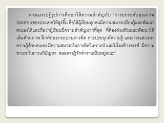 ตามแนวปฏิรูปการศึกษาให้ความสาคัญกับ “การยกระดับคุณภาพ 
ประชากรของประเทศให้สูงขึน้ คือให้ผู้เรียนทุกคนมีความสมารถเรียนรู้และพัฒนา 
ตนเองได้และถือว่าผู้เรียนมีความสาคัญมากที่สุด ที่ต้องส่งเสริมและพัฒนาให้ 
เต็มศักยภาพ ฝึกทักษะกระบวนการคิด การประยุกต์ความรู้ และการแสวงหา 
ความรู้ด้วยตนเอง มีความสมารถในการคิดวิเคราะห์ และริเริ่มสร้างสรรค์ มีความ 
สามรถในการแก้ปัญหา ตลอดจนรู้จักทางานเป็นหมู่คณะ” 
 