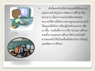  ดังนัน้เทคโนโลยีสารสนเทศจึงมีบทบาท 
และความสาคัญในการพัฒนาการศึกษาเป็น 
อย่างมาก เนื่องจากเทคโนโลยีสารสนเทศ 
สามารถใช้งานได้หลากหลายรูปแบบสามารถทา 
ให้บุคคลได้เกิดการเรียนรู้เกิดทักษะต่างๆ เพิ่ม 
มากขึน้ จะเห็นได้จากการที่ภายในสถานศึกษา 
รวมทัง้ภายนอกสถานศึกษาได้นาเทคโนโลยี 
สารสนเทศไปใช้เป็นเครื่องมือช่วยในการเรียนรู้ 
และพัฒนาการศึกษา 
 