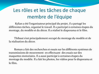 Les rôles et les tâches de chaque
membre de l’équipe
Kylian a été l’organisateur principal du projet, il a partagé les
différentes tâches, organisé le travail. Il a participé à certaines étapes du
montage, du modèle et du décor. Il a réalisé le diaporama et le film.
Thibaut s’est principalement occupé du montage du modèle et de
la réalisation du décor.
Roman a fait des recherches et essais sur les différents systèmes de
transmissions de mouvement en effectuant des essais sur des
maquettes motorisées. Il a aussi participé à certaines étapes du
montage du modèle. Il a fait les photos, les vidéos pour le diaporama et
le film.
 