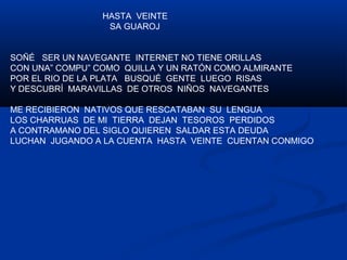 HASTA VEINTE 
SA GUAROJ 
SOÑÉ SER UN NAVEGANTE INTERNET NO TIENE ORILLAS 
CON UNA” COMPU” COMO QUILLA Y UN RATÓN COMO ALMIRANTE 
POR EL RIO DE LA PLATA BUSQUÉ GENTE LUEGO RISAS 
Y DESCUBRÍ MARAVILLAS DE OTROS NIÑOS NAVEGANTES 
ME RECIBIERON NATIVOS QUE RESCATABAN SU LENGUA 
LOS CHARRUAS DE MI TIERRA DEJAN TESOROS PERDIDOS 
A CONTRAMANO DEL SIGLO QUIEREN SALDAR ESTA DEUDA 
LUCHAN JUGANDO A LA CUENTA HASTA VEINTE CUENTAN CONMIGO 
