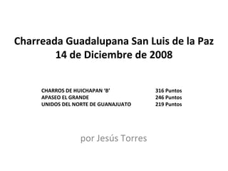 Charreada Guadalupana San Luis de la Paz 14 de Diciembre de 2008 por Jesús Torres CHARROS DE HUICHAPAN ‘B’  316 Puntos APASEO EL GRANDE 246 Puntos UNIDOS DEL NORTE DE GUANAJUATO 219 Puntos 