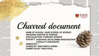 Charred document
NAME OF SCHOOL: SAGE SCHOOL OF SCIENCE
PROGRAM: MASTER OF SCIENCE
SPECIALIZATION: FORENSIC SCIENCE
SUBJECT:
SEMESTER: 1
GUIDED BY: MISS SWETA VERMA
SUBMITTED BY: PINA PATEL
SCIENTIFIC AID IN CRIME INVESTIGATION
& QUALITY ASSURANCE
 