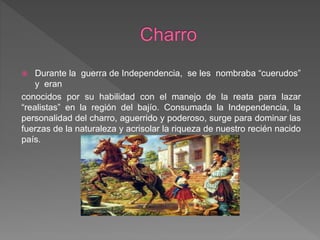  Durante la guerra de Independencia, se les nombraba “cuerudos”
y eran
conocidos por su habilidad con el manejo de la reata para lazar
“realistas” en la región del bajío. Consumada la Independencia, la
personalidad del charro, aguerrido y poderoso, surge para dominar las
fuerzas de la naturaleza y acrisolar la riqueza de nuestro recién nacido
país.
 