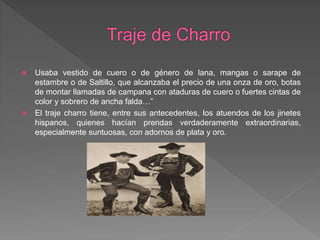  Usaba vestido de cuero o de género de lana, mangas o sarape de
estambre o de Saltillo, que alcanzaba el precio de una onza de oro, botas
de montar llamadas de campana con ataduras de cuero o fuertes cintas de
color y sobrero de ancha falda…”
 El traje charro tiene, entre sus antecedentes, los atuendos de los jinetes
hispanos, quienes hacían prendas verdaderamente extraordinarias,
especialmente suntuosas, con adornos de plata y oro.
 