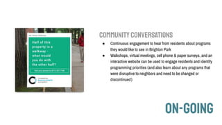 ON-GOING
COMMUNITYCONVERSATIONS
● Continuous engagement to hear from residents about programs
they would like to see in Brighton Park
● Walkshops, virtual meetings, cell phone & paper surveys, and an
interactive website can be used to engage residents and identify
programming priorities (and also learn about any programs that
were disruptive to neighbors and need to be changed or
discontinued)
 