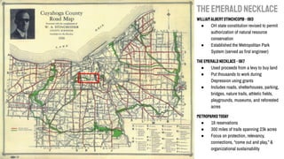 THEEMERALDNECKLACE
William AlbertStinchcomb-1913
● OH state constitution revised to permit
authorization of natural resource
conservation
● Established the Metropolitan Park
System (served as ﬁrst engineer)
TheEmeraldNecklace-1917
● Used proceeds from a levy to buy land
● Put thousands to work during
Depression using grants
● Includes roads, shelterhouses, parking,
bridges, nature trails, athletic ﬁelds,
playgrounds, museums, and reforested
acres
Metroparkstoday
● 18 reservations
● 300 miles of trails spanning 23k acres
● Focus on protection, relevancy,
connections, “come out and play,” &
organizational sustainability
 