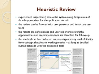 Heuristic Review
 experienced inspector(s) assess the system using design rules of
thumb appropriate for the application domain
 the review can be focused with user personas and important user
tasks
 the results are consolidated and user experience strengths,
opportunities and recommendations are identified for follow-up
 this method can be conducted on prototypes at any level of fidelity
from concept sketches to working models – as long as detailed
human behavior with the product is clear
 