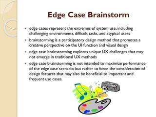 Edge Case Brainstorm
 edge cases represent the extremes of system use, including
challenging environments, difficult tasks, and atypical users
 brainstorming is a participatory design method that promotes a
creative perspective on the UI function and visual design
 edge case brainstorming explores unique UX challenges that may
not emerge in traditional UX methods
 edge case brainstorming is not intended to maximize performance
of the edge case scenario, but rather to force the consideration of
design features that may also be beneficial to important and
frequent use cases.
 