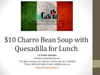 $10 Charro Bean Soup with
Quesadilla for Lunch
La Casita Gastown
Mexican Food Restaurant
101 West Cordova str, V6B 1E1, Vancouver, BC, CANADA
Phone: 604 646 2444, Email: info@lacasita.ca
http://www.lacasita.ca
 