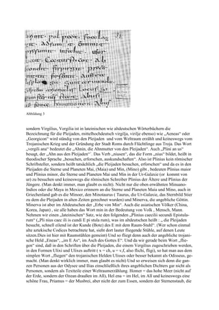 Abbildung 3



sondern Virgilius, Vergilia ist in lateinischen wie altdeutschen Wörterbüchern die
Bezeichnung für die Pleijaden, mittelhochdeutsch virgilja, virilje ebenso) wie „Aeneas“ oder
„Georgicon“ wird ständig von den Pleijaden und vom Weltraum erzählt und keineswegs vom
Trojanischen Krieg und der Gründung der Stadt Roms durch Flüchtlinge aus Troja. Das Wort
„vergili ana“ bedeutet die „Ahnin, die Ahnmutter von den Pleijaden“. Auch „Plini an us“
besagt, der „Ahn aus den Pleijaden“´. Das Verb „niusen“, das die Form „nius“ bildet, heißt in
theodischer Sprache „besuchen, erforschen, auskundschaften“. Also ist Plinius kein römischer
Schriftsteller, sondern heißt tatsächlich „die Pleijaden besuchen, erforschen“ und da es in den
Pleijaden die Sterne und Planeten Mai, (Maia) und Min, (Mino) gibt , bedeuten Plinius maior
und Plinius minor, die Sterne und Planeten Mai und Min in der Ur-Galaxie (or kommt von
ur) zu besuchen und keineswegs die römischen Schreiber Plinius der Ältere und Plinius der
Jüngere. (Man denkt immer, man glaubt es nicht). Nicht nur die oben erwähnten Minuano-
Indios oder die Maya in Mexico erinnern an die Sterne und Planeten Maia und Mino, auch in
Griechenland gab es die Minoer, den Minotaurus ( Taurus, die Ur-Galaxie, das Sternbild Stier
zu dem die Pleijaden in alten Zeiten gerechnet wurden) und Minerva, die angebliche Göttin.
Minerva ist aber im Altdeutschen der „Erbe von Min“. Auch die asiatischen Völker (China,
Korea, Japan) , sie alle haben das Wort min in der Bedeutung von Volk , Mensch, Mann.
Nehmen wir einen „lateinischen“ Satz, wie den folgenden „Plinius caecilii secundi Epistula-
rum“ („Pli nius caec ili is cundi E pi stula rum), was im altdeutschen heißt : „ die Pleijaden
besucht, schnell eilend ist der Kunde (Bote) des E mit dem Raum-Stuhl“. (Wer schon einmal
alte aztekische Codices betrachtete hat, sieht dort lauter fliegende Stühle, auf denen Leute
sitzen.Dies ist hier mit Raumstühlen gemeint) Und so fliegt denn auch der angebliche trojani-
sche Held „Eneas“, „im E As“, im Asch des Gottes E“. Und da wir gerade beim Wort „flie-
gen“ sind, daß in den Schriften über die Pleijaden, die einem Vergilius zugeschrieben werden,
in den Formen Ulixi und Ulixes auftritt ( x = ch, u = v,f, also flichi, fligi), so hat man aus dem
simplen Wort „fliegen“ den trojanischen Helden Ulisses oder besser bekannt als Odisseus, ge-
macht. (Man denkt wirklich immer, man glaubt es nicht) Und so erweisen sich denn die gan-
zen Personen aus der Odysee und Ilias einschließlich ihres angeblichen Dichters gar nicht als
Personen, sondern als Textteile einer Weltraumerzählung. Homer = das hohe Meer (nicht auf
der Erde, sondern der Ozean draußen im All), Hel ena = im Hel, im All und keineswegs eine
schöne Frau, Priamus = der Musbrei, aber nicht der zum Essen, sondern der Sternenstaub, die
 