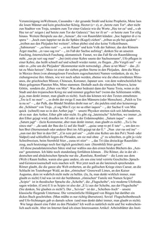 Verunreinigung imWeltraum, Cassandra = der gesande Strahl und keine Prophetin, Mene laos
die losen Männer und kein griechischer König, Hector (c= z), er „hetzte zum Tor“, aber nicht
zun Stadttor von Troja, sondern zum Tor einer Galaxie wie die Worte „Hec tor ea“ und „ s ub
Hec tor ea“ zeigen ( auf hetzte zum Tor der Galaxie).“ hec tor ili us“ – er hetzte zum Tor eilig
hinaus. Weitere Beispiele aus der „Aeneas“, die von Raumfahrt künden: „hoc Iuppiter di ci ta
spera “ – „hoch zum Iuppiter tut da die Sphäre (Kugel) ziehen“. „tribun us ple bei quidem“ –
„treiben aus den Pleijaden bei weitem“, tribun plebei sind also keine Volkstribunen.
„Sabinorum“ – „sa bino rum“ – „ so im Raum“ und kein Volk der Sabiner, das den Römern
Ärger machte. „in vaso sag ros“ – „ im Faß der Sachse aufstieg“, denken Sie an unseren
Fasching, österreichisch Faschang, alemannisch Fasnet, wo das Faß für ein Raumfahrzeug
steht. „sus pe xeri sag man“ – „bei (mit) einer Kehre sauste der Sachsenmann“, Ufo pflegen in
einer Kehre, das heißt schnell auf und schnell wieder runter, zu fliegen. „Illo Vergili um“ – er
oder es „eilte um die Pleijaden“ (Kommentar nicht notwendig). „Haec ai tet Maio“ – das „Ei
tat zu Maio hetzen“, Maio ist einer der sieben großen Sterne in den Pleijaden, dem die Maya
in Mexico ihren (von ahnungslosen Forschern zugeschanzten) Namen verdanken, da sie, be-
ziehungsweise ihre Ahnen, wie wir noch sehen werden, ebenso wie die oben erwähnten Minu-
anos, die griechischen Minoer, Chinesen, Koreaner, Japaner usw. von dem wahrscheinlich bei
Maio gelegenen Planeten Min, Mino stammen. Deshalb auch die römische Minerva, keine
Göttin, sondern die „Erben von Min“. Was aber bedeutet dann der Name Troia, wenn es die
Stadt und den trojanischen Krieg nie und nimmer gegeben hat? (wenn das Schliemann wüßte,
ja,ja, man denkt immer, man glaubt es nicht). Auch das können wir den Texten entnehmen:
„Tro ia E no men“ – „ es droht der ewige E nun den Männern (oder Menschen). „Pulch ra Tro
ia nu so“ – „ der Pulk, das Bündel Strahlen droht nun so“, die pulchra sind also keineswegs
die „Schönen“ von Troja. „ti sag Min E cyc no sa ether iaquos“ – „ der Sachse E von Min
quick (schnell) nun so in den Aether jagt.“ – unsere Physiker streiten sich seit Jahrhunderten,
ob es nun den Aether, Ether gibt oder nicht. Es gibt zig „lateinische“ Schriften, wo immer „in
den Ether gejagt wird, draußen im All oder in der Erdatmosphäre. „Saturn iaque“ – zum
„Saturn jagt“ – (kein Kommentar, aber man denkt immer, man glaubt es nicht) . „Ta Li bu
sincu stat“ – „da sank der Bau des Li auf die Stadt“.. „quiac ump ro pri E tate“ –„ um den ro-
hen Brei (Sternenstaub oder anderer Brei im All) gejagt tat der E.“ „Nun cter ras ord ine“ –
„nun rast der Ster in den Ort“, „Cin xere pol um“ – „zieht eine Kehre um den Pol ( Nord- oder
Südpol) und schließlich liegen die Pleiaden, um sie mal ohne „j“ zu schreiben, es gibt ja viele
Schreibweisen, beim Sternbild Stier „ curas tri stior“ – „ das Tri (das dreieckige Raumfahr-
zeug, auch heutzutage noch fast täglich gesichtet) zum (Sternbild) Stier gerast“.
 All diese pseudolateinischen Sätze sind nur wahlos aus den ersten beiden Büchern des „Aen-
eas“ genommen. Ich hätte noch stundenlang fortfahren können. . Die Römer, die in der alt -
deutschen und altsächsischen Sprache nur die „Rumliute, Romliute“ – die Leute aus dem
(Welt-) Raum hießen, waren also ganz andere, als uns eine total verirrte Geschichts-,Sprach-
und Geisteswissenschaft weis machen will. Wer jetzt noch an die lateinisch sprechenden
Römer glaubt, die die ganze alte Welt eroberten, an die gallischen Kriege eines Caesar, an die
Schlacht im Teutoburger Wald, an den „römischen“ Grenzwall Limes, an den Kaiser
Augustus, dem ist wahrlich nicht mehr zu helfen. (Ja, Ja, man denkt wirklich immer, man
glaubt es nicht) Und was ist mit der berühmten „römischen“ Famile mit Namen Scipio?
„Scipio“ ist in theodischer Sprache die „Scheibe“, die „Flugscheibe“, wie moderne Ufofreaks
sagen würden. (Corn) E li us Scipio ist also der „E Li aus der Scheibe, aus der Flugscheibe“
(Sie denken, Sie glauben es nicht?). Der „ Scivias“ ist der „ Scheiben-Asch“ – unsere
klassische fliegende Untertasse. Die vermeintliche Hildegard von Bingen hat darüber ein
dickes Buch geschrieben. (Man müßte es nur richtig übersetzen). Soviel Flugscheibenbesuch
und Ufo-Sichtungen gab es damals schon (und man denkt dabei immer, man glaubt es nicht).
 Wie lange dauert eine Fahrt zu den Pleiaden? Ich weiß es natürlich nicht und Sie wahrschein-
lich auch nicht. Aber im Internet fand ich einen Interessanten Artikel: Arbeitsblätter des Insti-
 