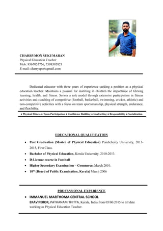 CHARRYMON SUKUMARAN
Physical Education Teacher
Mob: 9567055756, 7598395821
E-mail: charrysportsgmail.com
Dedicated educator with three years of experience seeking a position as a physical
education teacher. Maintains a passion for instilling in children the importance of lifelong
learning, health, and fitness. Serves a role model through extensive participation in fitness
activities and coaching of competitive (football, basketball, swimming, cricket, athletic) and
non-competitive activities with a focus on team sportsmanship, physical strength, endurance,
and flexibility.
● Physical Fitness ● Team Participation ● Confidence Building ● Goal setting ● Responsibility ● Socialization
EDUCATIONAL QUALIFICATION
 Post Graduation (Master of Physical Education) Pondicherry University, 2013-
2015, First Class.
 Bachelor of Physical Education, Kerala University, 2010-2013.
 D-Licence course in Football
 Higher Secondary Examination – Commerce, March 2010.
 10th (Board of Public Examination, Kerala) March 2006
PROFESSIONAL EXPERIENCE
 IMMANUEL MARTHOMA CENTRAL SCHOOL
ERAVIPEROR, PATHANAMITHITTA, Kerala, India from 05/06/2015 to till date
working as Physical Education Teacher.
 