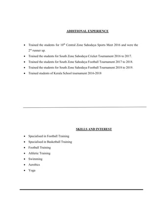 ADDITIONAL EXPERIENCE
 Trained the students for 10th
Central Zone Sahodaya Sports Meet 2016 and were the
2nt
runner up.
 Trained the students for South Zone Sahodaya Cricket Tournament 2016 to 2017.
 Trained the students for South Zone Sahodaya Football Tournament 2017 to 2018.
 Trained the students for South Zone Sahodaya Football Tournament 2018 to 2019.
 Trained students of Kerala School tournament 2016-2018
SKILLS AND INTEREST
 Specialised in Football Training
 Specialised in Basketball Training
 Football Training
 Athletic Training
 Swimming
 Aerobics
 Yoga
 