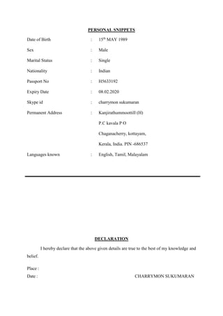 PERSONAL SNIPPETS
Date of Birth : 15th
MAY 1989
Sex : Male
Marital Status : Single
Nationality : Indian
Passport No : H5633192
Expiry Date : 08.02.2020
Skype id : charrymon sukumaran
Permanent Address : Kanjirathummoottill (H)
P.C kavala P O
Chaganacherry, kottayam,
Kerala, India. PIN -686537
Languages known : English, Tamil, Malayalam
DECLARATION
I hereby declare that the above given details are true to the best of my knowledge and
belief.
Place :
Date : CHARRYMON SUKUMARAN
 