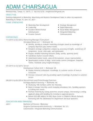 OBJECTIVE
CORE STRENGTHS
EXPERIENCE
EDUCATION AND TRAINING
ADAM CHARSAGUA
Memorial Hwy, Tampa, FL 33615 | C: 562-552-5216 | insightvista18@gmail.com
Seeking employment in Marketing, Advertising and Business Development fields to utilize my experience.
Relocating to Tampa, FL June 1st, 2017.
Marketing Plan Development
Leadership
Excellent Written/Verbal
Communicator
Creative Content
Strategic Management
Digital Marketing
Social Media Management
Integrated Marketing
Communications
11/2015 to 02/2016 Marketing Manager/Consultant
Shredded Mealz LLC － Richmond, VA
Identify, develop & evaluate marketing strategies based on knowledge of
company objectives plus market trends.
Complete strategic competitive analysis by assessing strengths, weaknesses of
competitors. (Local, state-wide, and nationwide)
Prepare detailed marketing forecasts (Daily, weekly, quarterly basis)
Coordinate market research efforts
Understand market needs, voice-of-the-customer, ensure representation.
Spearheaded creation of blogs, social media content (Instagram, Snapchat,
Twitter, Facebook using Insights/Analytics).
07/2015 to 12/2015 Server
Giambancos Italian Grill － Richmond, VA
Display immense enthusiasm, knowledge, & customer service of menu &
restaurant.
Increase restaurant sales by providing superb knowledge of product & customer
service
08/2013 to 05/2014 Recruitment and Philanthropy Chairman
Pi Kappa Alpha Fraternity － Richmond, VA
Elected by 100 members within the fraternity
Book & manage fraternity events including attendance lists, handling sponsors
& crafting new events.
Promote fraternity by raising awareness around campus, interviewing & vetting
applicant along with handling the invitation & approval process.
Raised ($22,000 dollars) for MCV Burn Center & Children's Miracle Network-
Partnering with the (Richmond Fire Department and local sponsors)
2017 Bachelor of Science: Marketing
Virginia Commonwealth University － Richmond, VA, U.S.
Concentration: Integrated Marketing Communications
 