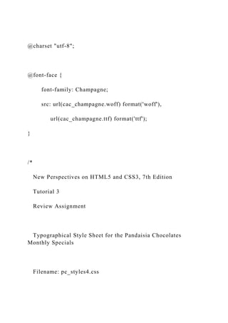 @charset "utf-8";
@font-face {
font-family: Champagne;
src: url(cac_champagne.woff) format('woff'),
url(cac_champagne.ttf) format('ttf');
}
/*
New Perspectives on HTML5 and CSS3, 7th Edition
Tutorial 3
Review Assignment
Typographical Style Sheet for the Pandaisia Chocolates
Monthly Specials
Filename: pc_styles4.css
 