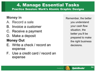 14
4. Manage Essential Tasks
Practice Session: Mark’s Atomic Graphic Designs
Money in
A. Record a sale
B. Invoice a customer
C. Receive a payment
D. Make a deposit
Money Out
E. Write a check / record an
expense
F. Use a credit card / record an
expense
Remember, the better
you understand
your cash flow
situation, the
better you’ll be
prepared to make
the right business
decisions.
 