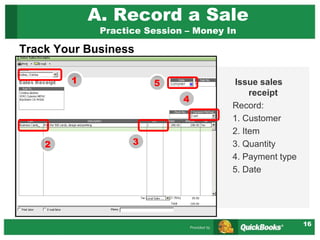 16
A. Record a Sale
Practice Session – Money In
Issue sales
receipt
Record:
1. Customer
2. Item
3. Quantity
4. Payment type
5. Date
1
2 3
4
Track Your Business
5
 