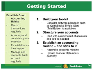 34
Getting Started
1. Build your toolkit
– Consider software packages such
as QuickBooks Simple Start
(Trial Edition is available)
2. Structure your accounts
– Start with a minimum # of accounts
and add as needed
3. Establish an accounting
routine – and stick to it
– Reconcile accounts monthly
– Update financial statements
quarterly
Establish Good
Accounting
Habits
• Record
transactions
regularly
• Accuracy and
consistency are
essential
• Fix mistakes as
they happen
• Manage and
reconcile bank
account
regularly
 