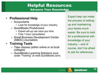 35
Helpful Resources
Advance Your Knowledge
• Professional Help
– Accountants
• Look for knowledge of your industry
– QuickBooks ProAdvisors
• Expert set-up can save you time
• Free 1-hour consultation
– Small Business Development Center
(SBDC) counselors
• Training Tools
– Take classes (either online or at local
colleges)
– QuickBooks Learning Solutions (look
under “Training” at www.QuickBooks.com)
Expert help can make
the process of setting-
up and maintaining
your books much
easier. Be sure to look
for a professional with
knowledge of your
industry – and of
course, don’t be afraid
to ask for references.
 