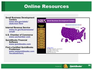 36
Online Resources
Small Business Development
Centers
www.sba.gov/sbdc/
sbdcnear.html
Internal Revenue Service
www.irs.gov/businesses/
small/
U.S. Chamber of Commerce
www.uschamber.com
QuickBooks Financial
Software
www.quickbooks.com
Find a Certified QuickBooks
ProAdvisor
www.usequickbooks.com
/locateadvisor)
 