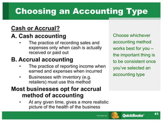 41
Cash or Accrual?
A. Cash accounting
• The practice of recording sales and
expenses only when cash is actually
received or paid out
B. Accrual accounting
• The practice of reporting income when
earned and expenses when incurred
• Businesses with inventory (e.g.
retailers) must use this method
Most businesses opt for accrual
method of accounting
• At any given time, gives a more realistic
picture of the health of the business
Choosing an Accounting Type
Choose whichever
accounting method
works best for you –
the important thing is
to be consistent once
you’ve selected an
accounting type
 