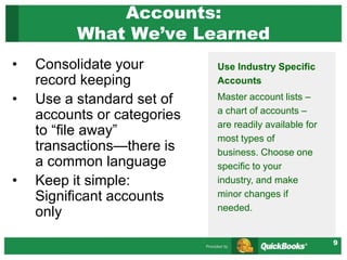 9
Accounts:
What We’ve Learned
• Consolidate your
record keeping
• Use a standard set of
accounts or categories
to “file away”
transactions—there is
a common language
• Keep it simple:
Significant accounts
only
Use Industry Specific
Accounts
Master account lists –
a chart of accounts –
are readily available for
most types of
business. Choose one
specific to your
industry, and make
minor changes if
needed.
 