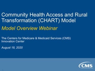 Community Health Access and Rural
Transformation (CHART) Model
Model Overview Webinar
The Centers for Medicare & Medicaid Services (CMS)
Innovation Center
August 18, 2020
1
 