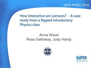 VICE-PHEC 2016
Anna Wood
Ross Galloway, Judy Hardy
How Interactive are Lectures? - A case
study from a flipped introductory
Physics class
 