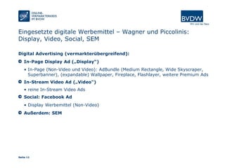 Seite 11
Eingesetzte digitale Werbemittel – Wagner und Piccolinis:
Display, Video, Social, SEM
Digital Advertising (vermarkterübergreifend):
In-Page Display Ad („Display“)
• In-Page (Non-Video und Video): AdBundle (Medium Rectangle, Wide Skyscraper,
Superbanner), (expandable) Wallpaper, Fireplace, Flashlayer, weitere Premium Ads
In-Stream Video Ad („Video")
• reine In-Stream Video Ads
Social: Facebook Ad
• Display Werbemittel (Non-Video)
Außerdem: SEM
 
