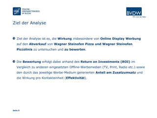 Seite 9
Ziel der Analyse
Ziel der Analyse ist es, die Wirkung insbesondere von Online Display Werbung
auf den Abverkauf von Wagner Steinofen Pizza und Wagner Steinofen
Piccolinis zu untersuchen und zu bewerten.
Die Bewertung erfolgt dabei anhand des Return on Investments (ROI) im
Vergleich zu anderen eingesetzten Offline-Werbemedien (TV, Print, Radio etc.) sowie
den durch das jeweilige Werbe-Medium generierten Anteil am Zusatzumsatz und
die Wirkung pro Kontakteinheit (Effektivität).
 