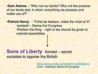 •Sam Adams – “Why not our lands? Why not the produce
of our lands and, in short, everything we possess and
make use of?”
•Patrick Henry: - “If this be treason, make the most of it!”
•protest! – Stamp Act Congress
•Petition the King – right to tax should be given to
colonial assemblies
Sons of Liberty formed – secret
societies to oppose the British
https://www.youtube.com/watch?v=vo0kldbQ9-w
2 min – leading to Stamp Act Congress
 