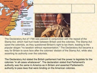 1766 Declaratory
Act passed
The Declaratory Act of 1766 was passed in conjunction with the repeal of the
Stamp Act, which had hurt trade between Britain and the colonies. The Stamp Act
upset the colonists, as they questioned Britain's right to tax them, leading to the
popular slogan "no taxation without representation." The Declaratory Act became a
way for Britain to save face after the colonies' disdain of the Stamp Act, while also
asserting its authority over the colonists.
The Declaratory Act stated the British parliament had the power to legislate for the
colonies “in all cases whatsoever”. The declaration stated that Parliament's
authority was the same in America as in Britain and asserted Parliament's
authority to pass laws that were binding on the American colonies.
 