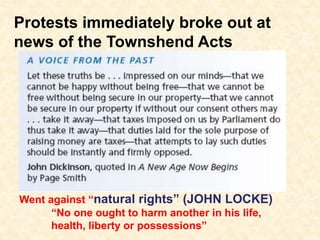 Protests immediately broke out at
news of the Townshend Acts
Went against “natural rights” (JOHN LOCKE)
“No one ought to harm another in his life,
health, liberty or possessions”
 