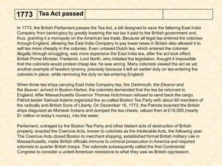 1773 Tea Act passed
In 1773, the British Parliament passes the Tea Act, a bill designed to save the faltering East India
Company from bankruptcy by greatly lowering the tea tax it paid to the British government and,
thus, granting it a monopoly on the American tea trade. Because all legal tea entered the colonies
through England, allowing the East India Company to pay lower taxes in Britain also allowed it to
sell tea more cheaply in the colonies. Even untaxed Dutch tea, which entered the colonies
illegally through smuggling, was more expensive the East India tea, after the act took effect.
British Prime Minister, Frederick, Lord North, who initiated the legislation, thought it impossible
that the colonists would protest cheap tea; he was wrong. Many colonists viewed the act as yet
another example of taxation tyranny, precisely because it left an earlier duty on tea entering the
colonies in place, while removing the duty on tea entering England.
When three tea ships carrying East India Company tea, the Dartmouth, the Eleanor and
the Beaver, arrived in Boston Harbor, the colonists demanded that the tea be returned to
England. After Massachusetts Governor Thomas Hutchinson refused to send back the cargo,
Patriot leader Samuel Adams organized the so-called Boston Tea Party with about 60 members of
the radically anti-British Sons of Liberty. On December 16, 1773, the Patriots boarded the British
ships disguised as Mohawk Indians and dumped the tea chests, valued then at £18,000 (nearly
$1 million in today’s money), into the water.
Parliament, outraged by the Boston Tea Party and other blatant acts of destruction of British
property, enacted the Coercive Acts, known to colonists as the Intolerable Acts, the following year.
The Coercive Acts closed Boston to merchant shipping, established formal British military rule in
Massachusetts, made British officials immune to criminal prosecution in America and required
colonists to quarter British troops. The colonists subsequently called the first Continental
Congress to consider a united American resistance to what they saw as British oppression.
 