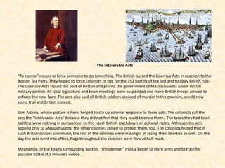 The Intolerable Acts
“To coerce” means to force someone to do something. The British passed the Coercive Acts in reaction to the
Boston Tea Party. They hoped to force colonists to pay for the 392 barrels of tea lost and to obey British rule.
The Coercive Acts closed the port of Boston and placed the government of Massachusetts under British
military control. All local legislature and town meetings were suspended and more British troops arrived to
enforce the new laws. The acts also said all British soldiers accused of murder in the colonies, would now
stand trial and Britain instead.
Sam Adams, whose picture is here, helped to stir up colonial response to these acts. The colonists call the
acts the “Intolerable Acts” because they did not feel that they could tolerate them. The taxes they had been
battling were nothing in comparison to this harsh British crackdown on colonial rights. Although the acts
applied only to Massachusetts, the other colonies rallied to protest them, too. The colonists feared that if
such British actions continued, the rest of the colonies were in danger of losing their liberties as well. On the
day the acts went into effect, flags throughout the colonies were flow at half-mast.
Meanwhile, in the towns surrounding Boston, “minutemen” militia began to store arms and to train for
possible battle at a minute’s notice.
 
