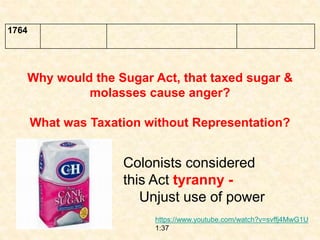 1764
Why would the Sugar Act, that taxed sugar &
molasses cause anger?
What was Taxation without Representation?
Colonists considered
this Act tyranny -
Unjust use of power
https://www.youtube.com/watch?v=svffj4MwG1U
1:37
 