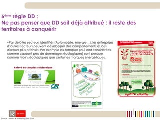 Par delà les secteurs identifiés (Automobile, énergie…), les entreprises d’autres secteurs peuvent développer des comportements et des discours plus offensifs. Par exemple les banques (qui sont considérées comme causant peu de dommages écologiques) sont perçues comme moins écologiques que certaines marques énergétiques. Source : Media & Marketing mai 2008 6 ème  règle DD :  Ne pas penser que DD soit déjà attribué : il reste des territoires à conquérir 