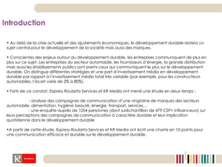 Introduction Au delà de la crise actuelle et des ajustements économiques, le développement durable restera un sujet central pour le développement de la société mais aussi des marques. Conscientes des enjeux autour du développement durable, les entreprises communiquent de plus en plus sur ce sujet. Les entreprises du secteur automobile, les fournisseurs d’énergie, la grande distribution mais aussi les établissements publics sont parmi ceux qui communiquent le plus sur le développement durable. On distingue différentes stratégies et une part d’investissement média en développement durable par rapport à l’investissement média total très variable (par exemple, pour les constructeurs automobiles, l’écart varie de 2% à 80%).  Forts de ce constat, Express Roularta Services et KR Media ont mené une étude en deux temps : - analyse des campagnes de communication d’une vingtaine de marques des secteurs automobile, alimentation, hygiène beauté, énergie, transport, services… - une enquête auprès de 1054 personnes (dont suréchantillon de 479 CSP+ influenceurs) sur leurs perceptions des campagnes de communication à caractère durable et leur implication quotidienne dans le développement durable A partir de cette étude, Express Roularta Services et KR Media ont écrit une charte en 10 points pour une communication efficace et durable sur le développement durable. 